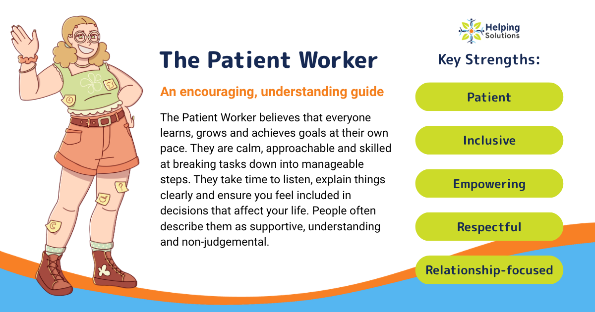 The Patient Worker Your Encouraging and Understanding Guide The Patient Worker believes that everyone learns, grows and achieves goals at their own pace. They are calm, approachable and skilled at breaking tasks down into manageable steps. They take time to listen, explain things clearly and ensure you feel included in decisions that affect your life. People often describe them as supportive, understanding and non-judgemental. Key strengths: Patient, inclusive, empowering, respectful and relationship-focused.