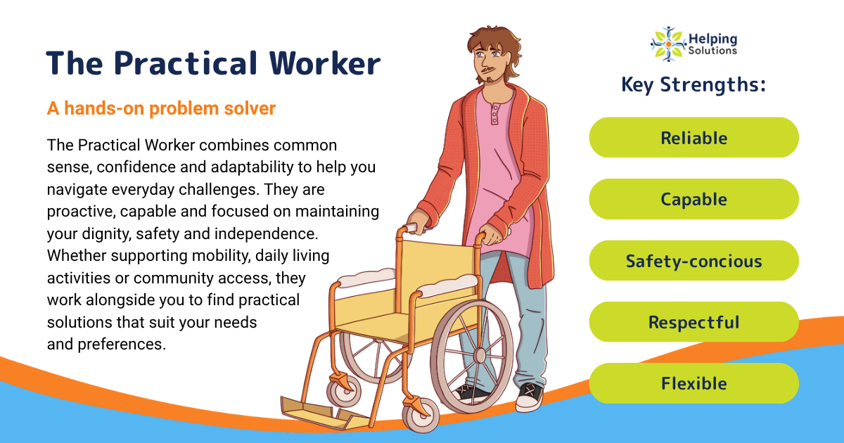 The Practical Worker Your Hands-On Problem Solver The Practical Worker combines common sense, confidence and adaptability to help you navigate everyday challenges. They are proactive, capable and focused on maintaining your dignity, safety and independence. Whether supporting mobility, daily living activities or community access, they work alongside you to find practical solutions that suit your needs and preferences. Key strengths: Reliable, capable, safety-conscious, respectful and flexible.